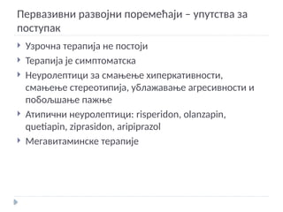 Первазивни развојни поремећаји – упутства за
поступак
 Узрочна терапија не постоји
 Терапија је симптоматска
 Неуролептици за смањење хиперкативности,
смањење стереотипија, ублажавање агресивности и
побољшање пажње
 Атипични неуролептици: risperidon, olanzapin,
quetiapin, ziprasidon, aripiprazol
 Мегавитаминске терапије
 