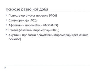Психозе развојног доба
 Психозе органског порекла (Ф06)
 Схизофренија (Ф20)
 Афективни поремећаји (Ф30-Ф39)
 Схизоафективни поремећаји (Ф25)
 Акутни и пролазни психотични поремећаји (реактивне
психозе)
 