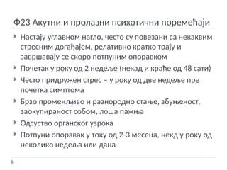 Ф23 Акутни и пролазни психотични поремећаји
 Настају углавном нагло, често су повезани са некаквим
стресним догађајем, релативно кратко трају и
завршавају се скоро потпуним опоравком
 Почетак у року од 2 недеље (некад и краће од 48 сати)
 Често придружен стрес – у року од две недеље пре
почетка симптома
 Брзо променљиво и разнородно стање, збуњеност,
заокупираност собом, лоша пажња
 Одсуство органског узрока
 Потпуни опоравак у току од 2-3 месеца, некд у року од
неколико недеља или дана
 