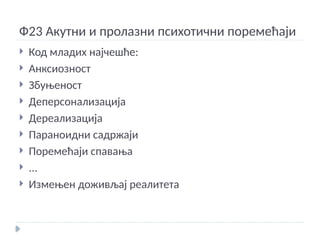 Ф23 Акутни и пролазни психотични поремећаји
 Код младих најчешће:
 Анксиозност
 Збуњеност
 Деперсонализација
 Дереализација
 Параноидни садржаји
 Поремећаји спавања
 ...
 Измењен доживљај реалитета
 