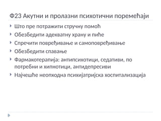 Ф23 Акутни и пролазни психотични поремећаји
 Што пре потражити стручну помоћ
 Обезбедити адекватну храну и пиће
 Спречити повређивање и самоповређивање
 Обезбедити спавање
 Фармакотерапија: антипсихотици, седативи, по
потребни и хипнотици, антидепресиви
 Најчешће неопходна психијатријска хоспитализација
 