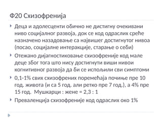 Ф20 Схизофренија
 Деца и адолесценти обично не дистигну очекивани
ниво социјалног развоја, док се код одраслих среће
назначено назадовање са највишег достигнутог нивоа
(посао, социјалне интеракције, старање о себи)
 Отежано дијагностиковање схизофреније код мале
деце због тога што нису достигнути виши нивои
когнитивног развоја да би се испољили сви симптоми
 0,1-1% свих схизофрених поремећаја почиње пре 10
год. живота (и са 5 год. али ретко пре 7 год.), а 4% пре
15 год. Мушкарци : жене = 2,3 : 1
 Преваленција схизофреније код одраслих око 1%
 
