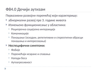 Ф84.0 Дечији аутизам
Первазивни развојни поремећај који карактеришу:
 абнормални развој пре 3. године живота
 Измењено функционисање у областима:
 Реципрочна социјална интеракција
 Комуникације
 Понашање (оскудни, репетитивни и стереотипни обрасци
понашања и интересовања)
 Неспецифични симптоми:
 Фобије
 Поремећаји исхране и спавања
 Напади беса
 Аутоагресивност
 