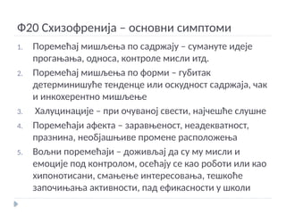Ф20 Схизофренија – основни симптоми
1. Поремећај мишљења по садржају – сумануте идеје
прогањања, односа, контроле мисли итд.
2. Поремећај мишљења по форми – губитак
детерминишуће тенденце или оскудност садржаја, чак
и инкохерентно мишљење
3. Халуцинације – при очуваној свести, најчешће слушне
4. Поремећаји афекта – заравњеност, неадекватност,
празнина, необјашњиве промене расположења
5. Вољни поремећаји – доживљај да су му мисли и
емоције под контролом, осећају се као роботи или као
хипонотисани, смањење интересовања, тешкоће
започињања активности, пад ефикасности у школи
 