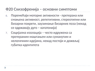 Ф20 Схизофренија – основни симптоми
6. Поремећаји моторне активности - претерана или
смањена активност, репетитивни, стереотипни или
бизарни покрети, заузимање бизарних поза (некад
се одржавају дуго – кататонија)
7. Социјална изолација – често идружена са
претераним маштањем или суманутим и
нелогичним идејама, некад постоји и дожвљај
губитка идентитета
 