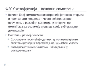 Ф20 Схизофренија – основни симптоми
 Велики број симптома схизофреније је тешко открити
и препознати код деце – често већ примарно
повучена, а развојни когнитивни ниво им не
омогућава да разумеју и опишу своје субјективне
доживљаје
 Постепен развој болести:
 Схизофрени поремећај у детињству почиње широким
спектром развојних поремећаја на најмлађем узрасту
 Развој психотичних симптома – назадовање у
функционисању
 