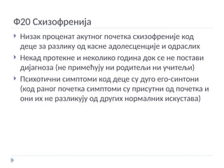 Ф20 Схизофренија
 Низак проценат акутног почетка схизофреније код
деце за разлику од касне адолесценције и одраслих
 Некад протекне и неколико година док се не постави
дијагноза (не примећују ни родитељи ни учитељи)
 Психотични симптоми код деце су дуго его-синтони
(код раног почетка симптоми су присутни од почетка и
они их не разликују од других нормалних искустава)
 