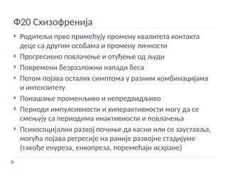 Ф20 Схизофренија
 Родитељи прво примећују промену квалитета контакта
деце са другим особама и промену личности
 Прогресивно повлачење и отуђење од људи
 Повремени безразложни напади беса
 Потом појава осталих симптома у разним комбинацијама
и интензитету
 Понашање променљиво и непредвидљиво
 Периоди импулсивности и хиперактивности могу да се
смењују са периодима инактивности и повлачења
 Психосоцијални развој почиње да касни или се зауставља,
могућа појава регресије на раније развојне стадијуме
(такође енуреза, енкопреза, поремећаји исхране)
 