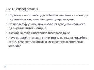 Ф20 Схизофренија
 Нормална интелигенција већином али болест може да
се развије и код ментално ретардиране деце
 Не напредују у усвајању школског градива независно
од очуване интелигенције
 Касније настаје интелектуално пропадање
 Неуромишићни знаци: хипотонија, смањена мишићна
снага, лабавост лакатних и метакарпофалангеалних
зглобова
 