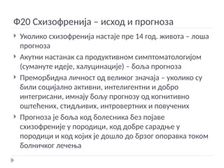 Ф20 Схизофренија – исход и прогноза
 Уколико схизофренија настаје пре 14 год. живота – лоша
прогноза
 Акутни настанак са продуктивном симптоматологијом
(сумануте идеје, халуцинације) – боља прогноза
 Преморбидна личност од великог значаја – уколико су
били социјално активни, интелигентни и добро
интегрисани, имнају бољу прогнозу од когнитивно
оштећених, стидљивих, интровертних и повучених
 Прогноза је боља код болесника без појаве
схизофреније у породици, код добре сарадње у
породици и код којих је дошло до брзог опоравка током
болничког лечења
 