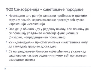 Ф20 Схизофренија – саветовање породице
 Неопходно што раније запазити проблеме и тражити
стручну помоћ, нарочито ако не престају већ су све
израженији и сложенији
 Ова деца обично иду у редовну школу, али почињу да
се понашају упадљиво и слабије функционишу
(бизарно, непредвидљиво понашање)
 Уз индивидуални приступ учитења и наставника могу
да савладају градиво доста дуго
 Са напредовањем болести најчешће нису у стању да
школовање наставе редовним путем већ полагањем
разредних испита
 