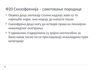 Ф20 Схизофренија – саветовање породице
 Оваква деца захтевају стални надзор; како су то
најчешће мајке, оне морају да напусте посао
 Схизофрена деца могу да остваре права из пензијско-
инвалидског осигурања
 У одмаклим стадијумима су трајно неспособни за
било какав посао па се проглашавају инвалидима прве
категорије
 