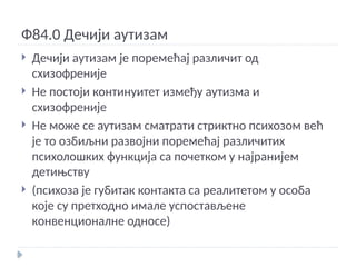 Ф84.0 Дечији аутизам
 Дечији аутизам је поремећај различит од
схизофреније
 Не постоји континуитет између аутизма и
схизофреније
 Не може се аутизам сматрати стриктно психозом већ
је то озбиљни развојни поремећај различитих
психолошких функција са почетком у најранијем
детињству
 (психоза је губитак контакта са реалитетом у особа
које су претходно имале успостављене
конвенционалне односе)
 