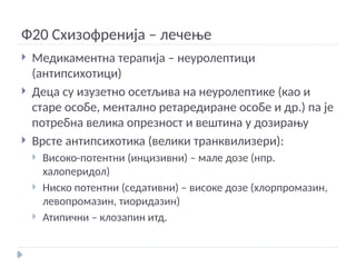 Ф20 Схизофренија – лечење
 Медикаментна терапија – неуролептици
(антипсихотици)
 Деца су изузетно осетљива на неуролептике (као и
старе особе, ментално ретаредиране особе и др.) па је
потребна велика опрезност и вештина у дозирању
 Врсте антипсихотика (велики транквилизери):
 Високо-потентни (инцизивни) – мале дозе (нпр.
халоперидол)
 Ниско потентни (седативни) – високе дозе (хлорпромазин,
левопромазин, тиоридазин)
 Атипични – клозапин итд.
 