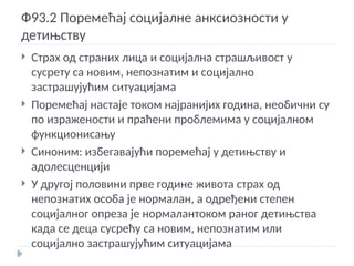 Ф93.2 Поремећај социјалне анксиозности у
детињству
 Страх од страних лица и социјална страшљивост у
сусрету са новим, непознатим и социјално
застрашујућим ситуацијама
 Поремећај настаје током најранијих година, необични су
по изражености и праћени проблемима у социјалном
функционисању
 Синоним: избегавајући поремећај у детињству и
адолесценцији
 У другој половини прве године живота страх од
непознатих особа је нормалан, а одређени степен
социјалног опреза је нормалантоком раног детињства
када се деца сусрећу са новим, непознатим или
социјално застрашујућим ситуацијама
 