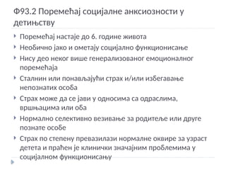Ф93.2 Поремећај социјалне анксиозности у
детињству
 Поремећај настаје до 6. године живота
 Необично јако и ометају социјално функционисање
 Нису део неког више генерализованог емоционалног
поремећаја
 Сталнин или понављајући страх и/или избегавање
непознатих особа
 Страх може да се јави у односима са одраслима,
вршњацима или оба
 Нормално селективно везивање за родитеље или друге
познате особе
 Страх по степену превазилази нормалне оквире за узраст
детета и праћен је клинички значајним проблемима у
социјалном функционисању
 
