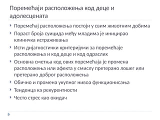 Поремећаји расположења код деце и
адолесцената
 Поремећај расположења постоји у свим животним добима
 Пораст броја суицида међу младима је иницирао
клиничка истраживања
 Исти дијагностички критеријуми за поремећаје
расположења и код деце и код одраслих
 Основна сметња код ових поремећаја је промена
расположења или афекта у смислу претерано лошег или
претерано доброг расположења
 Обично и промена укупног нивоа функционисања
 Тенденца ка рекурентности
 Често стрес као окидач
 