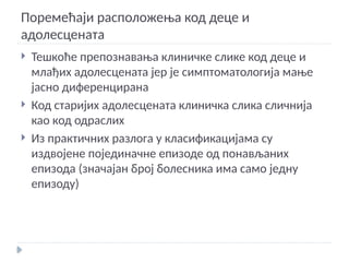 Поремећаји расположења код деце и
адолесцената
 Тешкоће препознавања клиничке слике код деце и
млађих адолесцената јер је симптоматологија мање
јасно диференцирана
 Код старијих адолесцената клиничка слика сличнија
као код одраслих
 Из практичних разлога у класификацијама су
издвојене појединачне епизоде од понављаних
епизода (значајан број болесника има само једну
епизоду)
 
