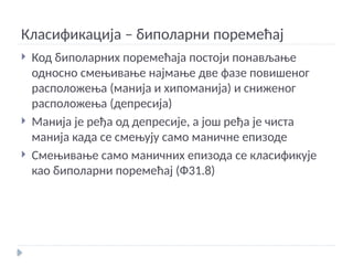 Класификација – биполарни поремећај
 Код биполарних поремећаја постоји понављање
односно смењивање најмање две фазе повишеног
расположења (манија и хипоманија) и сниженог
расположења (депресија)
 Манија је ређа од депресије, а још ређа је чиста
манија када се смењују само маничне епизоде
 Смењивање само маничних епизода се класификује
као биполарни поремећај (Ф31.8)
 