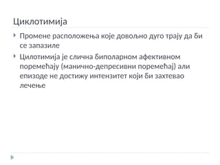 Циклотимија
 Промене расположења које довољно дуго трају да би
се запазиле
 Цилотимија је слична биполарном афективном
поремећају (манично-депресивни поремећај) али
епизоде не достижу интензитет који би захтевао
лечење
 