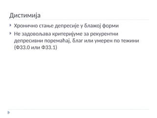 Дистимија
 Хронично стање депресије у блажој форми
 Не задовољава критеријуме за рекурентни
депресивни поремаћај, благ или умерен по тежини
(Ф33.0 или Ф33.1)
 