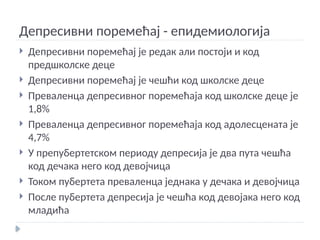 Депресивни поремећај - епидемиологија
 Депресивни поремећај је редак али постоји и код
предшколске деце
 Депресивни поремећај је чешћи код школске деце
 Преваленца депресивног поремећаја код школске деце је
1,8%
 Преваленца депресивног поремећаја код адолесцената је
4,7%
 У препубертетском периоду депресија је два пута чешћа
код дечака него код девојчица
 Током пубертета преваленца једнака у дечака и девојчица
 После пубертета депресија је чешћа код девојака него код
младића
 
