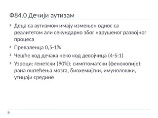 Ф84.0 Дечији аутизам
 Деца са аутизмом имају измењен однос са
реалитетом али секундарно због нарушеног развојног
процеса
 Преваленца 0,5-1%
 Чешће код дечака неко код девојчица (4-5:1)
 Узроци: генетски (90%); симптоматски (фенокопије):
рана оштећења мозга, биохемијски, имунолошки,
утицаји средине
 