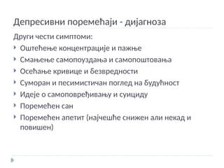Депресивни поремећаји - дијагноза
Други чести симптоми:
 Оштећење концентрације и пажње
 Смањење самопоуздања и самопоштовања
 Осећање кривице и безвредности
 Суморан и песимистичан поглед на будућност
 Идеје о самоповређивању и суициду
 Поремећен сан
 Поремећен апетит (најчешће снижен али некад и
повишен)
 