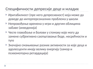 Специфичности депресије деце и младих
 Иритабилност (пре него депресивност) која може да
доведе до интерперсоналних проблема у школи
 Непровођење времена у игри и другим облицима
забаве (анхедонија)
 Честе главобоље и болови у стомаку које могу да
замене субјективно саопштавање беде, несрећности и
туге
 Значајно смањивање разних активности за које деца и
адолесценти имају велику енергију (замор и
психомоторна ретардација)
 