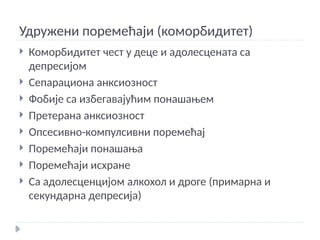 Удружени поремећаји (коморбидитет)
 Коморбидитет чест у деце и адолесцената са
депресијом
 Сепарациона анксиозност
 Фобије са избегавајућим понашањем
 Претерана анксиозност
 Опсесивно-компулсивни поремећај
 Поремећаји понашања
 Поремећаји исхране
 Са адолесценцијом алкохол и дроге (примарна и
секундарна депресија)
 
