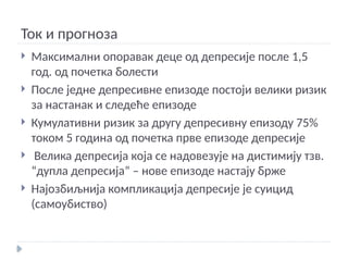 Ток и прогноза
 Максимални опоравак деце од депресије после 1,5
год. од почетка болести
 После једне депресивне епизоде постоји велики ризик
за настанак и следеће епизоде
 Кумулативни ризик за другу депресивну епизоду 75%
током 5 година од почетка прве епизоде депресије
 Велика депресија која се надовезује на дистимију тзв.
“дупла депресија” – нове епизоде настају брже
 Најозбиљнија компликација депресије је суицид
(самоубиство)
 