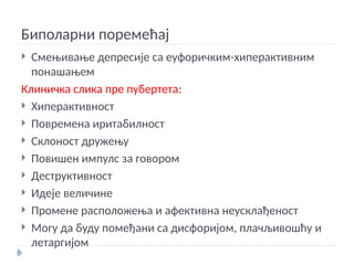 Биполарни поремећај
 Смењивање депресије са еуфоричким-хиперактивним
понашањем
Клиничка слика пре пубертета:
 Хиперактивност
 Повремена иритабилност
 Склоност дружењу
 Повишен импулс за говором
 Деструктивност
 Идеје величине
 Промене расположења и афективна неусклађеност
 Могу да буду помеђани са дисфоријом, плачљивошћу и
летаргијом
 