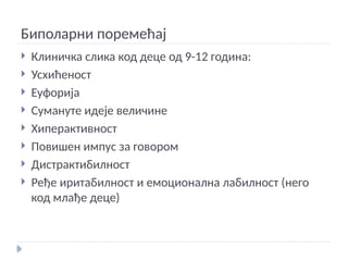 Биполарни поремећај
 Клиничка слика код деце од 9-12 година:
 Усхићеност
 Еуфорија
 Сумануте идеје величине
 Хиперактивност
 Повишен импус за говором
 Дистрактибилност
 Ређе иритабилност и емоционална лабилност (него
код млађе деце)
 