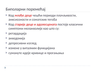 Биполарни поремећај
 Код млађе деце чешћи периоди плачљивости,
анксиозности и соматских тегоба
 Код старије деце и адолесцената постоје класични
симптоми меланхолије као што су:
 ретардација
 анхедонија
 депресивни изглед
 измене у виталним функцијама
 сумануте идеје кривице и прогањања
 