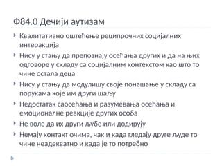 Ф84.0 Дечији аутизам
 Квалитативно оштећење реципрочних социјалних
интеракција
 Нису у стању да препознају осећања других и да на њих
одговоре у складу са социјалним контекстом као што то
чине остала деца
 Нису у стању да модулишу своје понашање у складу са
порукама које им други шаљу
 Недостатак саосећања и разумевања осећања и
емоционалне реакције других особа
 Не воле да их други љубе или додирују
 Немају контакт очима, чак и када гледају друге људе то
чине неадекватно и када је то потребно
 