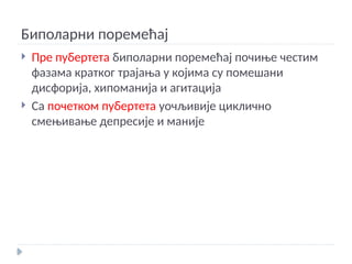 Биполарни поремећај
 Пре пубертета биполарни поремећај почиње честим
фазама кратког трајања у којима су помешани
дисфорија, хипоманија и агитација
 Са почетком пубертета уочљивије циклично
смењивање депресије и маније
 