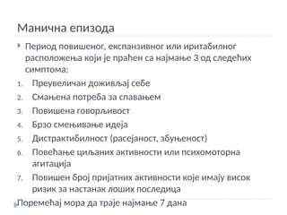 Манична епизода
 Период повишеног, експанзивног или иритабилног
расположења који је праћен са најмање 3 од следећих
симптома:
1. Преувеличан доживљај себе
2. Смањена потреба за спавањем
3. Повишена говорљивост
4. Брзо смењивање идеја
5. Дистрактибилност (расејаност, збуњеност)
6. Повећање циљаних активности или психомоторна
агитација
7. Повишен број пријатних активности које имају висок
ризик за настанак лоших последица
Поремећај мора да траје најмање 7 дана
 