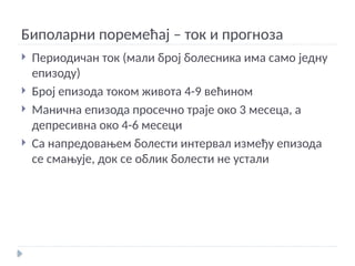 Биполарни поремећај – ток и прогноза
 Периодичан ток (мали број болесника има само једну
епизоду)
 Број епизода током живота 4-9 већином
 Манична епизода просечно траје око 3 месеца, а
депресивна око 4-6 месеци
 Са напредовањем болести интервал између епизода
се смањује, док се облик болести не устали
 