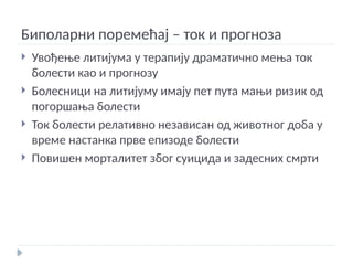 Биполарни поремећај – ток и прогноза
 Увођење литијума у терапију драматично мења ток
болести као и прогнозу
 Болесници на литијуму имају пет пута мањи ризик од
погоршања болести
 Ток болести релативно независан од животног доба у
време настанка прве епизоде болести
 Повишен морталитет због суицида и задесних смрти
 