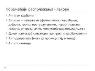 Поремећаји расположења - лекови
 Литијум карбонат
 Литијум – нежељени ефекти: мука, повраћање,
дијареа, тремр, претеран епетит, пораст телесне
тежине, енуреза, акне, конвулзије код предозирања
 Други психостабилизатори: валпроати, карбамазепин
 Антидепресиви (могу да провоцирају манију)
 Антипсихотици
 