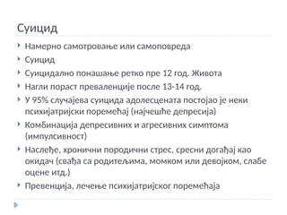 Суицид
 Намерно самотровање или самоповреда
 Суицид
 Суицидално понашање ретко пре 12 год. Живота
 Нагли пораст преваленције после 13-14 год.
 У 95% случајева суицида адолесцената постојао је неки
психијатријски поремећај (најчешће депресија)
 Комбинација депресивних и агресивних симптома
(импулсивност)
 Наслеђе, хронични породични стрес, сресни догађај као
окидач (свађа са родитељима, момком или девојком, слабе
оцене итд.)
 Превенција, лечење психијатријског поремећаја
 