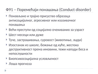 Ф91 – Поремећаји понашања (Conduct disorder)
 Понављано и трајно присуство образаца
антисоцијалног, агресивног или изазивачког
понашања
 Већи преступи од социјално очекиваних за узраст
 Шест месеци или дуже
 Туче, застрашивања, суровост (животиње, људи)
 Изостанак из школе, бежање од куће, жестока
деструктивност према имовини, тежи напади беса и
непослушности
 Биопсихосоцијална условљеност
 Лоша прогноза
 