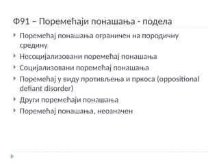 Ф91 – Поремећаји понашања - подела
 Поремећај понашања ограничен на породичну
средину
 Несоцијализовани поремећај понашања
 Социјализовани поремећај понашања
 Поремећај у виду противљења и пркоса (оppositional
defiant disorder)
 Други поремећаји понашања
 Поремећај понашања, неозначен
 
