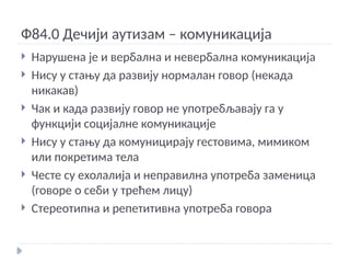 Ф84.0 Дечији аутизам – комуникација
 Нарушена је и вербална и невербална комуникација
 Нису у стању да развију нормалан говор (некада
никакав)
 Чак и када развију говор не употребљавају га у
функцији социјалне комуникације
 Нису у стању да комуницирају гестовима, мимиком
или покретима тела
 Честе су ехолалија и неправилна употреба заменица
(говоре о себи у трећем лицу)
 Стереотипна и репетитивна употреба говора
 