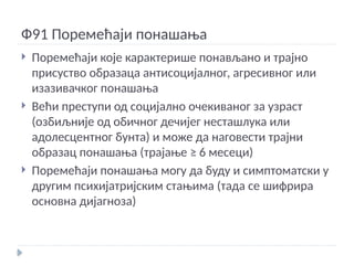 Ф91 Поремећаји понашања
 Поремећаји које карактерише понављано и трајно
присуство образаца антисоцијалног, агресивног или
изазивачког понашања
 Већи преступи од социјално очекиваног за узраст
(озбиљније од обичног дечијег несташлука или
адолесцентног бунта) и може да наговести трајни
образац понашања (трајање ≥ 6 месеци)
 Поремећаји понашања могу да буду и симптоматски у
другим психијатријским стањима (тада се шифрира
основна дијагноза)
 