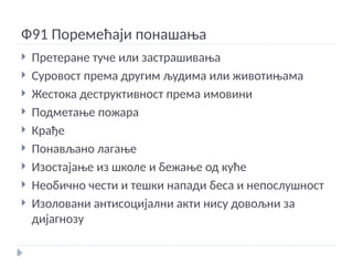 Ф91 Поремећаји понашања
 Претеране туче или застрашивања
 Суровост према другим људима или животињама
 Жестока деструктивност према имовини
 Подметање пожара
 Крађе
 Понављано лагање
 Изостајање из школе и бежање од куће
 Необично чести и тешки напади беса и непослушност
 Изоловани антисоцијални акти нису довољни за
дијагнозу
 