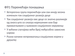 Ф91 Поремећаји понашања
 Хетерогена група поремећаји али сви имају веома
измењен ток социјалног развоја деце
 Ток социјалног развоја ове деце се знатно разликује
од онога што се сматра нормалним или бар
прихватљивим у њиховом социјалном окружењу
 У већини случајева већи број међусобно зависних
узрока
 Разни начини неприхватања социјалних норми у
друштву
 