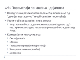 Ф91 Поремећаји понашања - дијагноза
 Некад тешко разликовати поремећај понашања од
“дечијег несташлука” и озбиљнијих поремећаја
 Узети у обзир развојни ниво детета
 (нпр. напади беса су део нормалног развоја детета од 3
год., криминална дела нису у оквиру способности детета од
7 год.)
 Критеријуми искључивања:
 Схизофренија
 Манија
 Первазивни развојни поремећаји
 Хиперкинетички поремећај
 Депресија
 