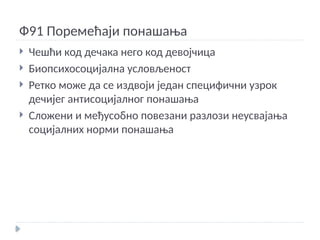 Ф91 Поремећаји понашања
 Чешћи код дечака него код девојчица
 Биопсихосоцијална условљеност
 Ретко може да се издвоји један специфични узрок
дечијег антисоцијалног понашања
 Сложени и међусобно повезани разлози неусвајања
социјалних норми понашања
 