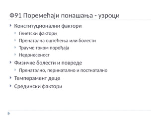 Ф91 Поремећаји понашања - узроци
 Конституционални фактори
 Генетски фактори
 Пренатална оштећења или болести
 Трауме током порођаја
 Недонесеност
 Физичке болести и повреде
 Пренатално, перинатално и постнатално
 Темперамент деце
 Средински фактори
 